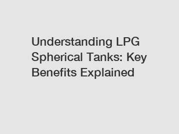 Understanding LPG Spherical Tanks: Key Benefits Explained