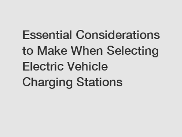 Essential Considerations to Make When Selecting Electric Vehicle Charging Stations