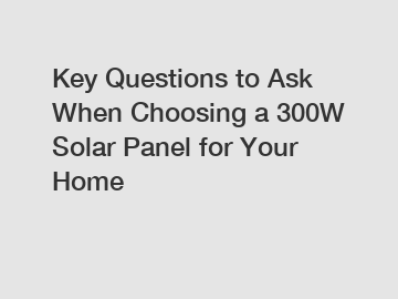 Key Questions to Ask When Choosing a 300W Solar Panel for Your Home