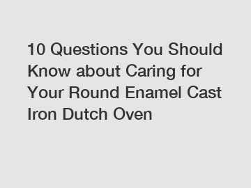 10 Questions You Should Know about Caring for Your Round Enamel Cast Iron Dutch Oven