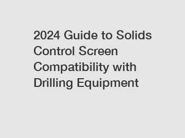2024 Guide to Solids Control Screen Compatibility with Drilling Equipment