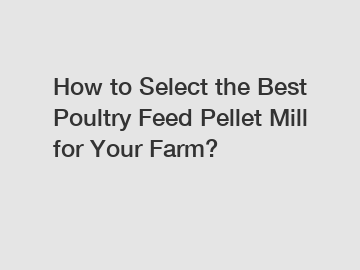 How to Select the Best Poultry Feed Pellet Mill for Your Farm?