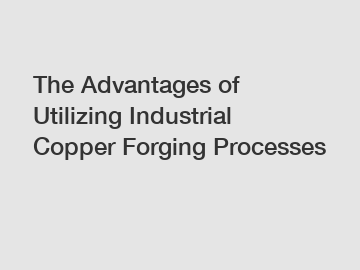 The Advantages of Utilizing Industrial Copper Forging Processes