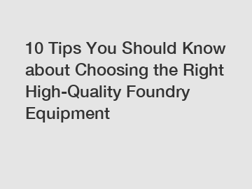 10 Tips You Should Know about Choosing the Right High-Quality Foundry Equipment