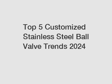 Top 5 Customized Stainless Steel Ball Valve Trends 2024