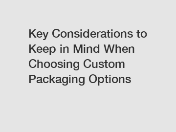 Key Considerations to Keep in Mind When Choosing Custom Packaging Options