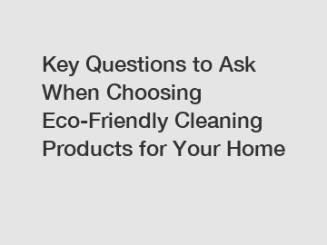 Key Questions to Ask When Choosing Eco-Friendly Cleaning Products for Your Home