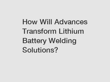 How Will Advances Transform Lithium Battery Welding Solutions?