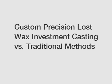 Custom Precision Lost Wax Investment Casting vs. Traditional Methods