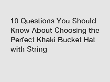 10 Questions You Should Know About Choosing the Perfect Khaki Bucket Hat with String