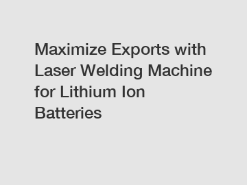 Maximize Exports with Laser Welding Machine for Lithium Ion Batteries
