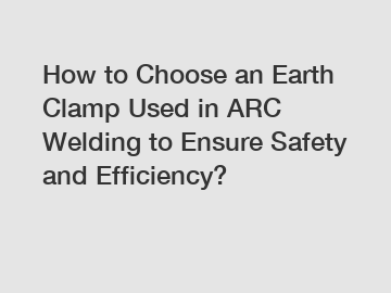 How to Choose an Earth Clamp Used in ARC Welding to Ensure Safety and Efficiency?