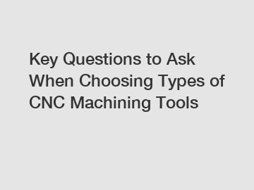 Key Questions to Ask When Choosing Types of CNC Machining Tools
