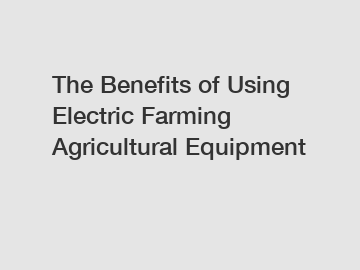 The Benefits of Using Electric Farming Agricultural Equipment