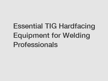 Essential TIG Hardfacing Equipment for Welding Professionals