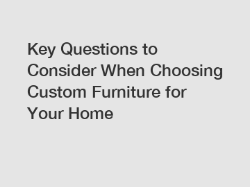 Key Questions to Consider When Choosing Custom Furniture for Your Home