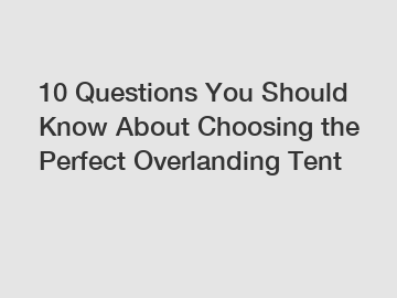 10 Questions You Should Know About Choosing the Perfect Overlanding Tent