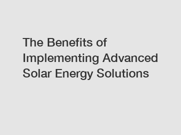 The Benefits of Implementing Advanced Solar Energy Solutions