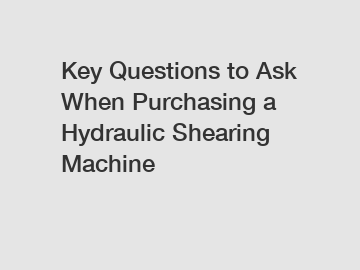 Key Questions to Ask When Purchasing a Hydraulic Shearing Machine