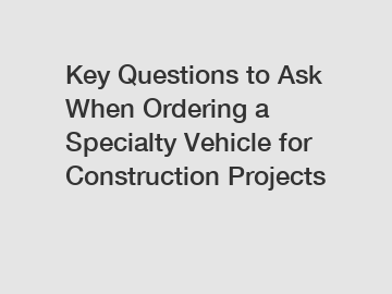 Key Questions to Ask When Ordering a Specialty Vehicle for Construction Projects