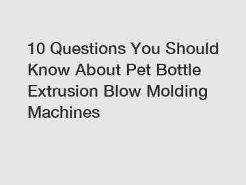 10 Questions You Should Know About Pet Bottle Extrusion Blow Molding Machines