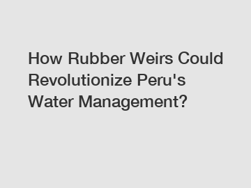 How Rubber Weirs Could Revolutionize Peru's Water Management?