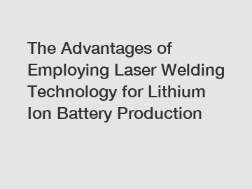 The Advantages of Employing Laser Welding Technology for Lithium Ion Battery Production