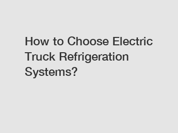 How to Choose Electric Truck Refrigeration Systems?