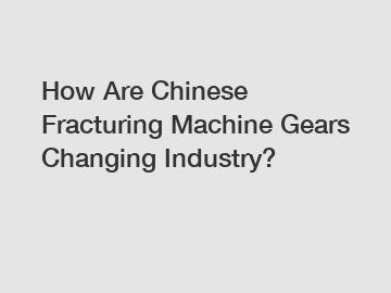 How Are Chinese Fracturing Machine Gears Changing Industry?