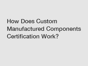 How Does Custom Manufactured Components Certification Work?