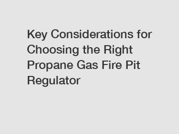 Key Considerations for Choosing the Right Propane Gas Fire Pit Regulator