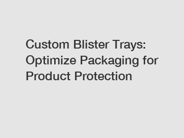 Custom Blister Trays: Optimize Packaging for Product Protection