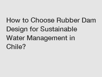 How to Choose Rubber Dam Design for Sustainable Water Management in Chile?