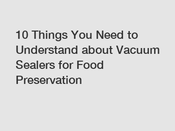 10 Things You Need to Understand about Vacuum Sealers for Food Preservation