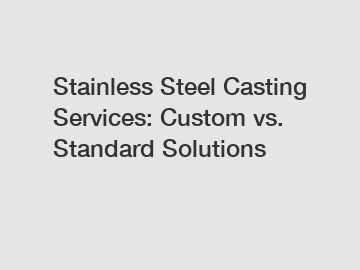 Stainless Steel Casting Services: Custom vs. Standard Solutions