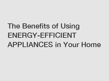 The Benefits of Using ENERGY-EFFICIENT APPLIANCES in Your Home