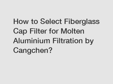 How to Select Fiberglass Cap Filter for Molten Aluminium Filtration by Cangchen?