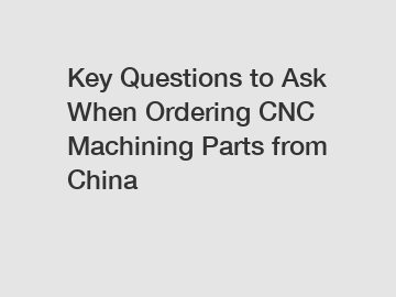 Key Questions to Ask When Ordering CNC Machining Parts from China