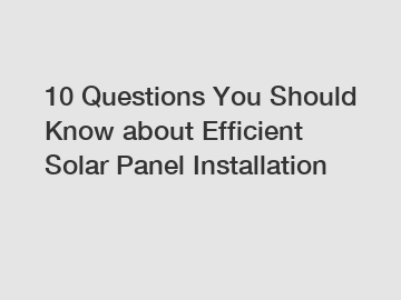 10 Questions You Should Know about Efficient Solar Panel Installation