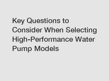 Key Questions to Consider When Selecting High-Performance Water Pump Models