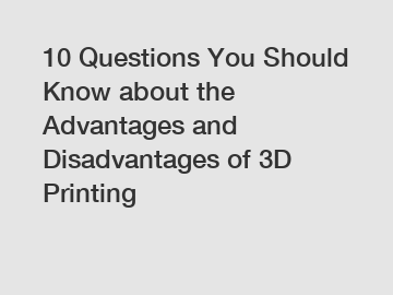10 Questions You Should Know about the Advantages and Disadvantages of 3D Printing
