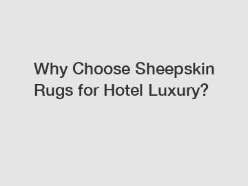 Why Choose Sheepskin Rugs for Hotel Luxury?