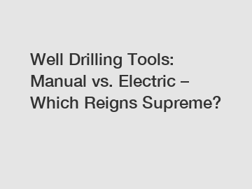 Well Drilling Tools: Manual vs. Electric &ndash; Which Reigns Supreme?