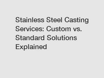 Stainless Steel Casting Services: Custom vs. Standard Solutions Explained