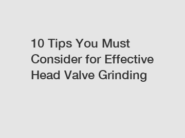 10 Tips You Must Consider for Effective Head Valve Grinding