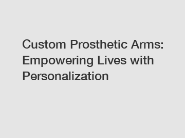 Custom Prosthetic Arms: Empowering Lives with Personalization