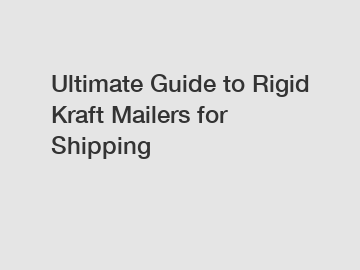 Ultimate Guide to Rigid Kraft Mailers for Shipping