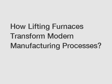 How Lifting Furnaces Transform Modern Manufacturing Processes?
