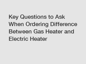 Key Questions to Ask When Ordering Difference Between Gas Heater and Electric Heater