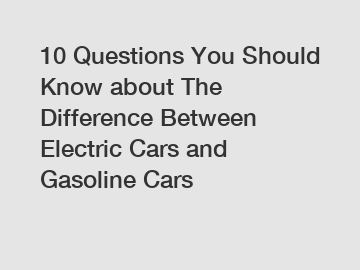 10 Questions You Should Know about The Difference Between Electric Cars and Gasoline Cars